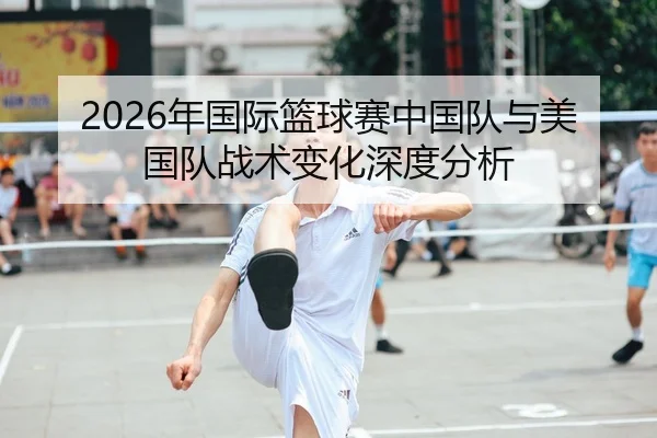 2026年国际篮球赛中国队与美国队战术变化深度分析