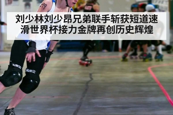 刘少林刘少昂兄弟联手斩获短道速滑世界杯接力金牌再创历史辉煌